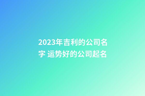 2023年吉利的公司名字 运势好的公司起名